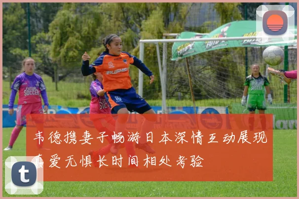 韦德携妻子畅游日本深情互动展现真爱无惧长时间相处考验