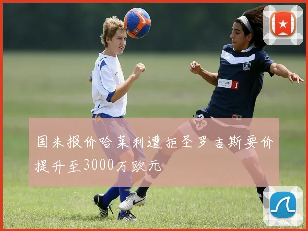 国米报价哈莱利遭拒圣罗吉斯要价提升至3000万欧元