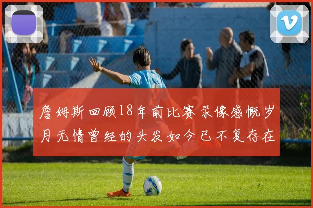 詹姆斯回顾18年前比赛录像感慨岁月无情曾经的头发如今已不复存在