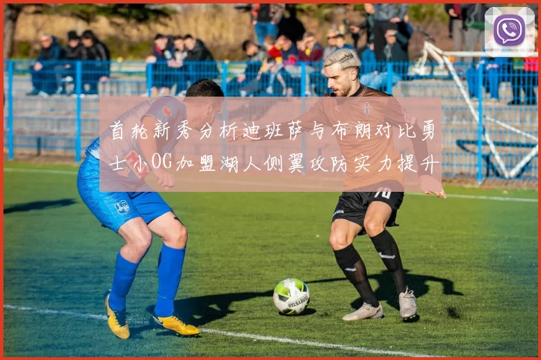 首轮新秀分析迪班萨与布朗对比勇士小OG加盟湖人侧翼攻防实力提升