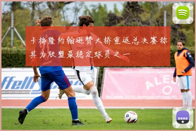 卡梅隆约翰逊赞大桥重返总决赛称其为联盟最稳定球员之一