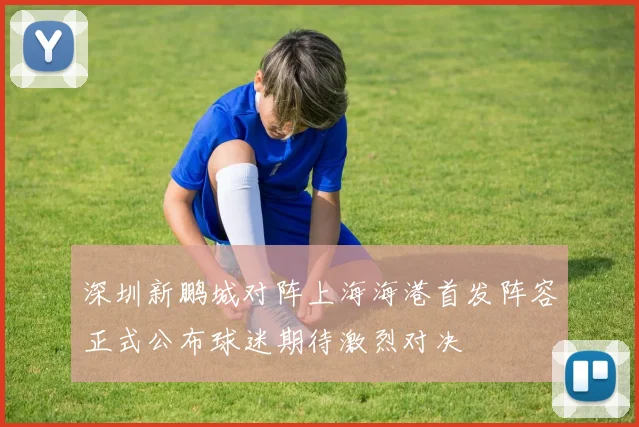 深圳新鹏城对阵上海海港首发阵容正式公布球迷期待激烈对决