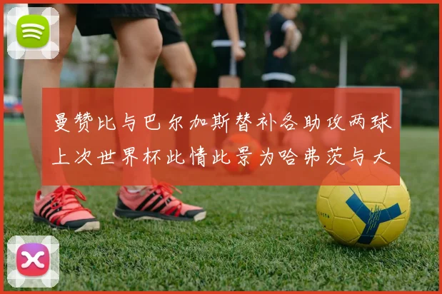 曼赞比与巴尔加斯替补各助攻两球上次世界杯此情此景为哈弗茨与大菲尔
