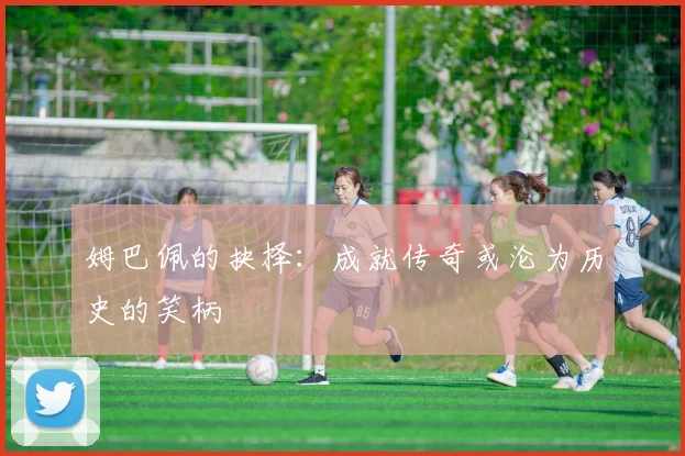 姆巴佩的抉择：成就传奇或沦为历史的笑柄