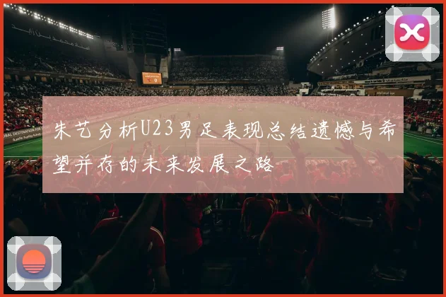 朱艺分析U23男足表现总结遗憾与希望并存的未来发展之路