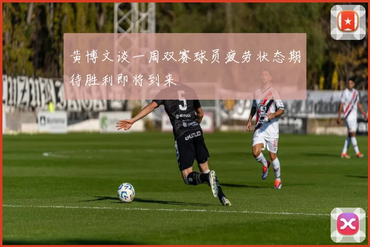 黄博文谈一周双赛球员疲劳状态期待胜利即将到来