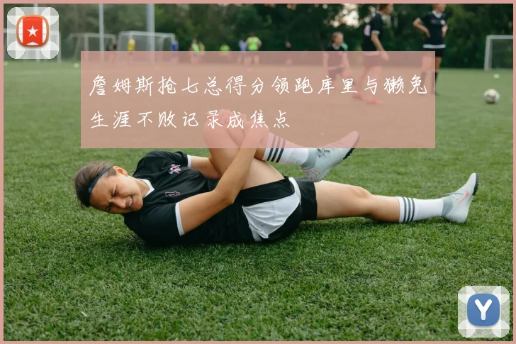 詹姆斯抢七总得分领跑库里与獭兔生涯不败记录成焦点
