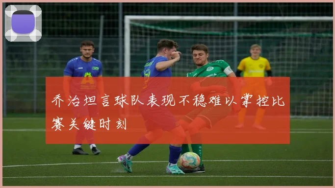 乔治坦言球队表现不稳难以掌控比赛关键时刻