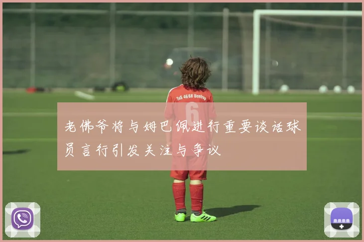 老佛爷将与姆巴佩进行重要谈话球员言行引发关注与争议