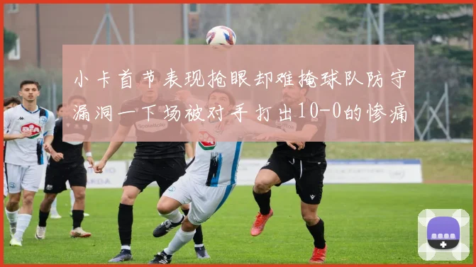 小卡首节表现抢眼却难掩球队防守漏洞一下场被对手打出10-0的惨痛局面