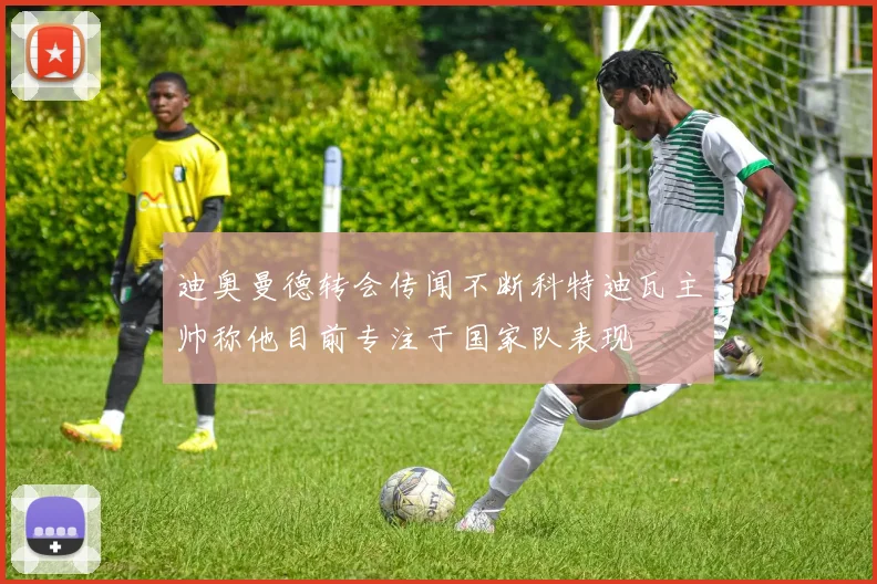 迪奥曼德转会传闻不断科特迪瓦主帅称他目前专注于国家队表现