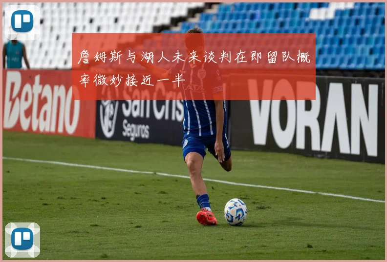 詹姆斯与湖人未来谈判在即留队概率微妙接近一半