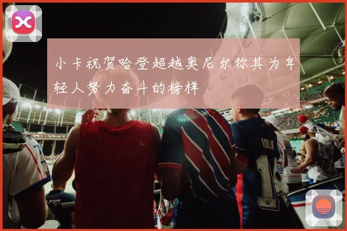 小卡祝贺哈登超越奥尼尔称其为年轻人努力奋斗的榜样