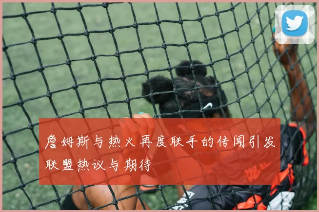 詹姆斯与热火再度联手的传闻引发联盟热议与期待