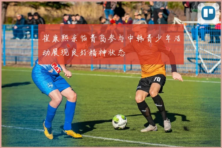崔康熙亲临青岛参与中韩青少年活动展现良好精神状态