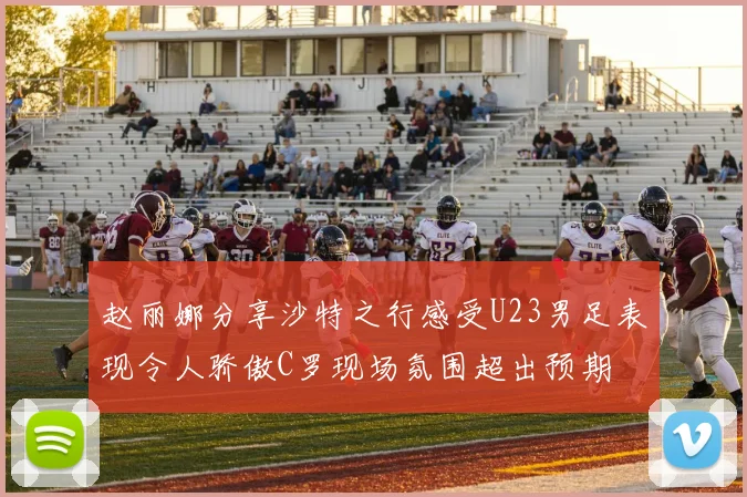 赵丽娜分享沙特之行感受U23男足表现令人骄傲C罗现场氛围超出预期