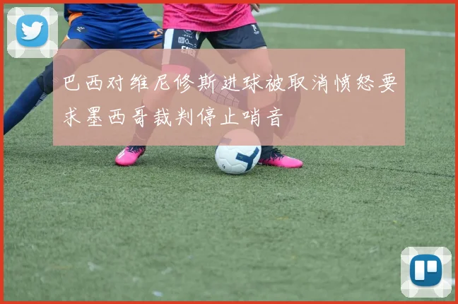 巴西对维尼修斯进球被取消愤怒要求墨西哥裁判停止哨音