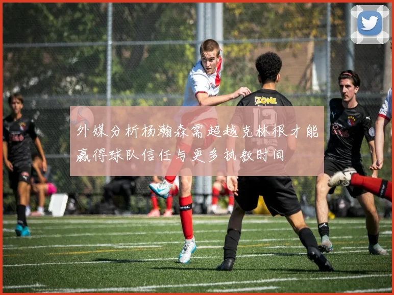 外媒分析杨瀚森需超越克林根才能赢得球队信任与更多执教时间