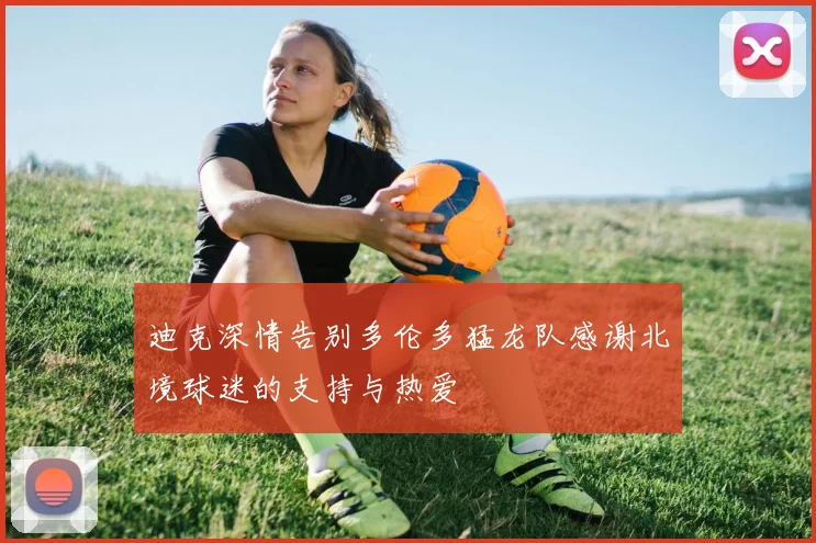 迪克深情告别多伦多猛龙队感谢北境球迷的支持与热爱