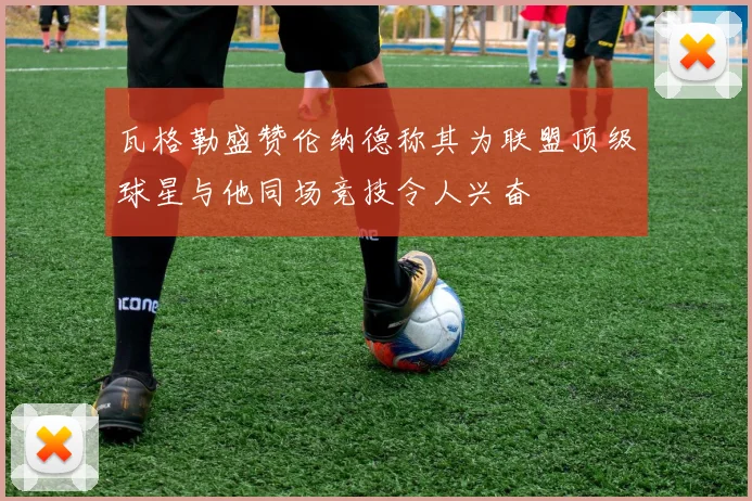 瓦格勒盛赞伦纳德称其为联盟顶级球星与他同场竞技令人兴奋