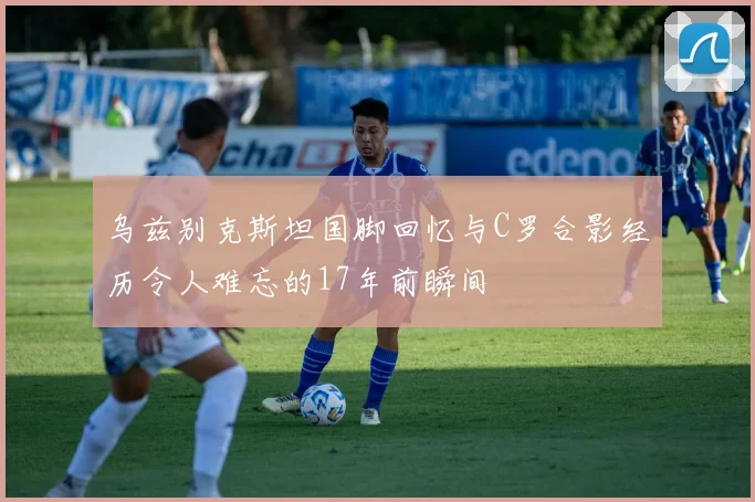 乌兹别克斯坦国脚回忆与C罗合影经历令人难忘的17年前瞬间