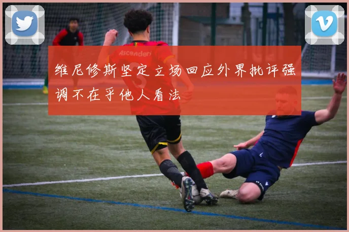 维尼修斯坚定立场回应外界批评强调不在乎他人看法