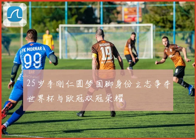 25岁李刚仁圆梦国脚身份立志争夺世界杯与欧冠双冠荣耀