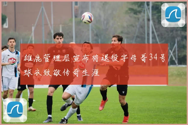 雄鹿管理层宣布将退役字母哥34号球衣致敬传奇生涯